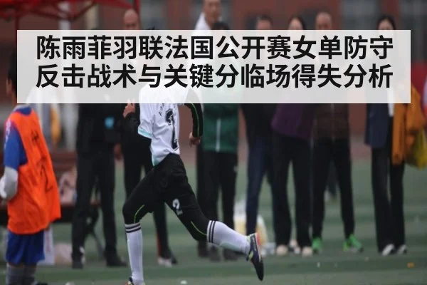 陈雨菲羽联法国公开赛女单防守反击战术与关键分临场得失分析